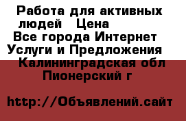 Работа для активных людей › Цена ­ 40 000 - Все города Интернет » Услуги и Предложения   . Калининградская обл.,Пионерский г.